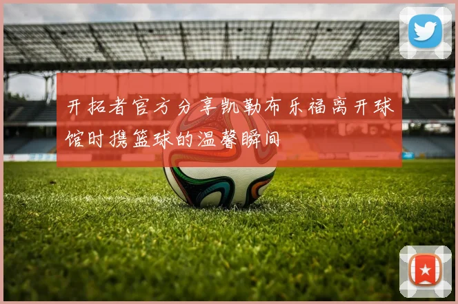 开拓者官方分享凯勒布乐福离开球馆时携篮球的温馨瞬间
