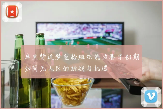 库里赞追梦重拾组织能力赛季初期如同无人区的挑战与机遇