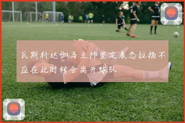 瓦斯科达伽马主帅坚定表态拉扬不应在此时转会离开球队