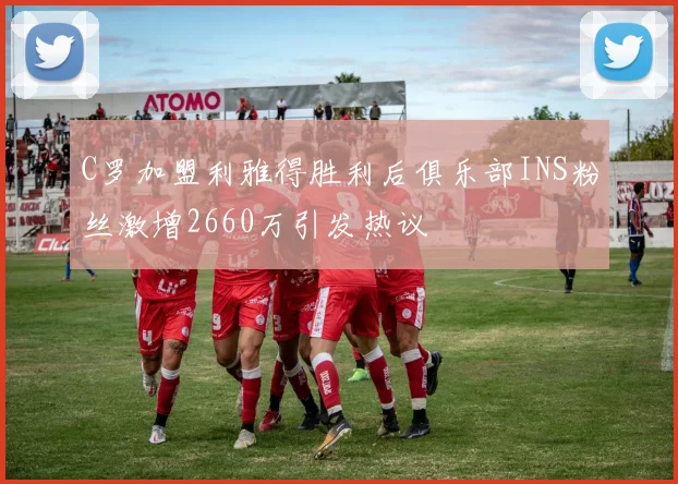 C罗加盟利雅得胜利后俱乐部INS粉丝激增2660万引发热议