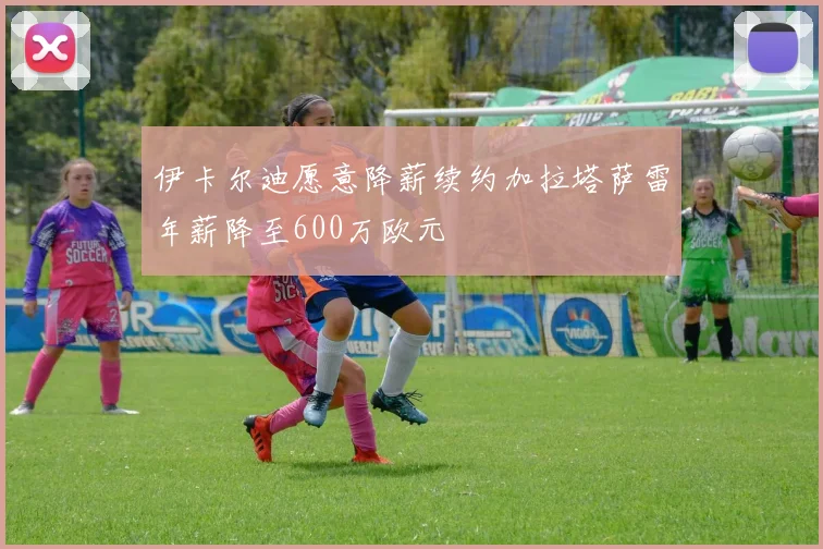 伊卡尔迪愿意降薪续约加拉塔萨雷年薪降至600万欧元