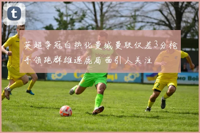 英超争冠白热化曼城曼联仅差3分枪手领跑群雄逐鹿局面引人关注