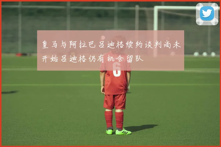 皇马与阿拉巴吕迪格续约谈判尚未开始吕迪格仍有机会留队
