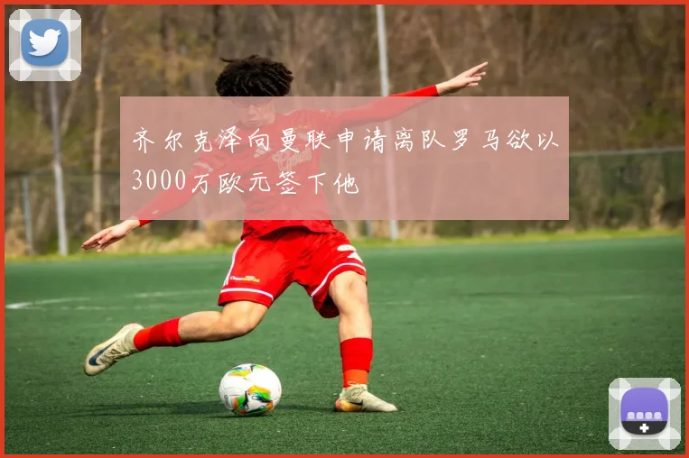 齐尔克泽向曼联申请离队罗马欲以3000万欧元签下他