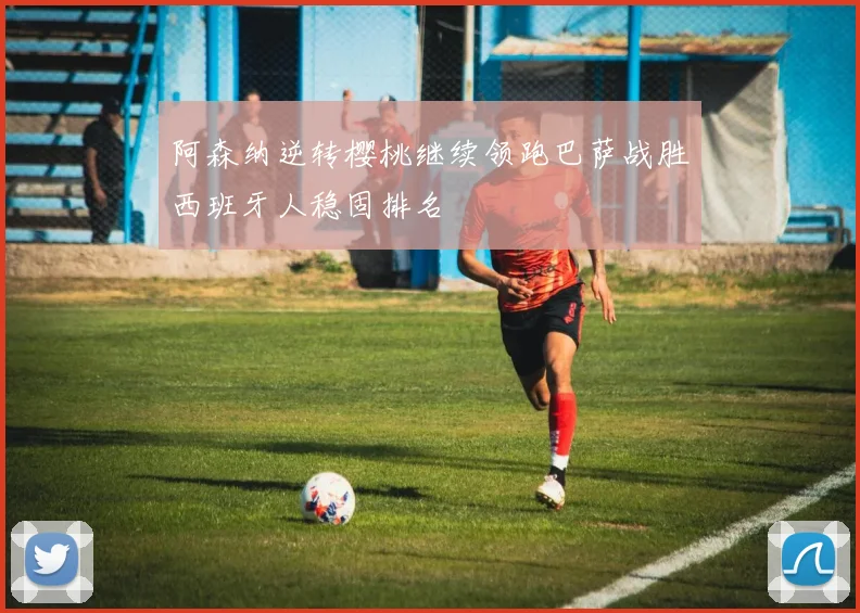 阿森纳逆转樱桃继续领跑巴萨战胜西班牙人稳固排名