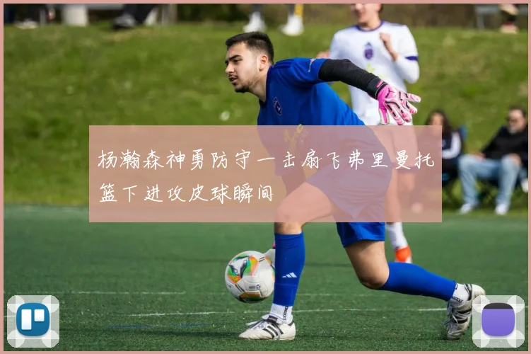 杨瀚森神勇防守一击扇飞弗里曼托篮下进攻皮球瞬间