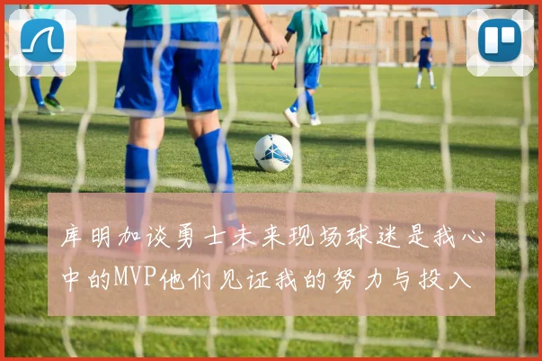 库明加谈勇士未来现场球迷是我心中的MVP他们见证我的努力与投入
