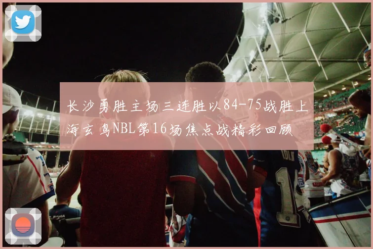 长沙勇胜主场三连胜以84-75战胜上海玄鸟NBL第16场焦点战精彩回顾