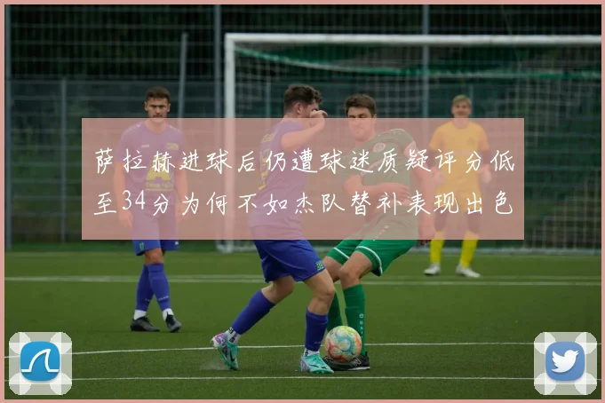 萨拉赫进球后仍遭球迷质疑评分低至34分为何不如杰队替补表现出色