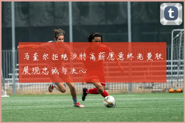 马奎尔拒绝沙特高薪愿意终老曼联展现忠诚与决心