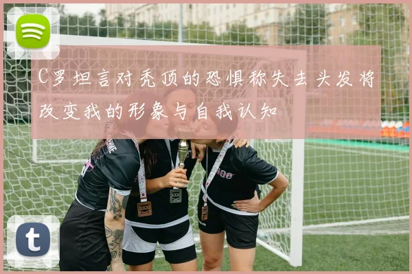 C罗坦言对秃顶的恐惧称失去头发将改变我的形象与自我认知