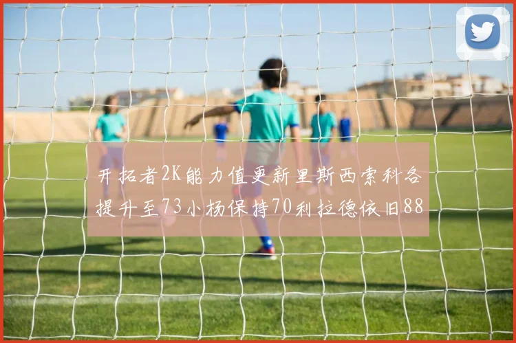 开拓者2K能力值更新里斯西索科各提升至73小杨保持70利拉德依旧88