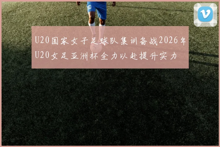 U20国家女子足球队集训备战2026年U20女足亚洲杯全力以赴提升实力