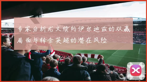 专家分析尤文续约伊尔迪兹的双赢局面与转会英超的潜在风险