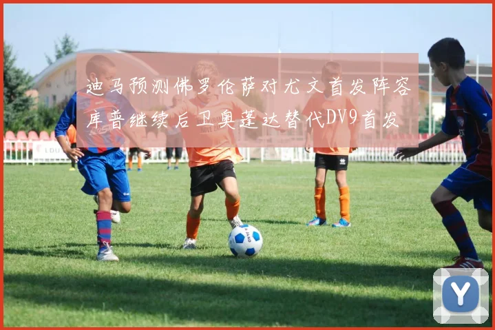 迪马预测佛罗伦萨对尤文首发阵容库普继续后卫奥蓬达替代DV9首发