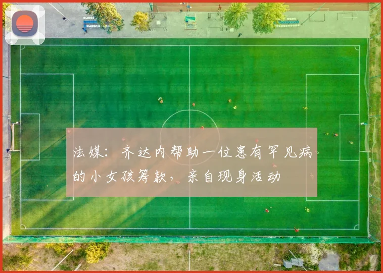 法媒：齐达内帮助一位患有罕见病的小女孩筹款，亲自现身活动