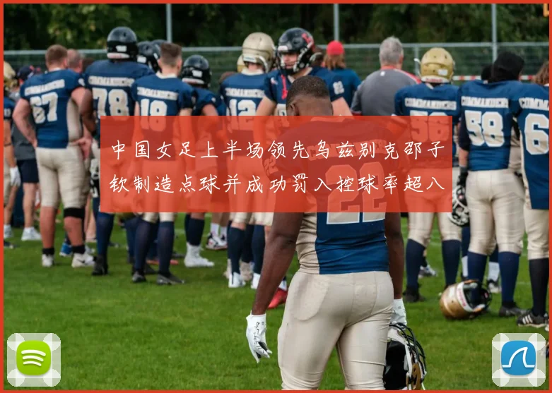 中国女足上半场领先乌兹别克邵子钦制造点球并成功罚入控球率超八成