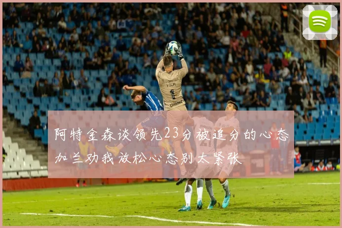 阿特金森谈领先23分被追分的心态加兰劝我放松心态别太紧张