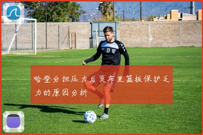 哈登分担压力后莫布里篮板保护乏力的原因分析