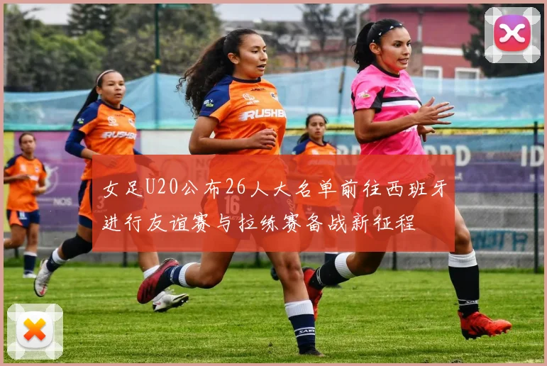 女足U20公布26人大名单前往西班牙进行友谊赛与拉练赛备战新征程