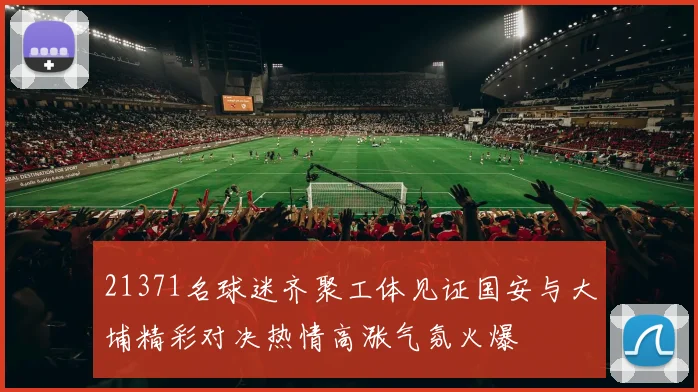 21371名球迷齐聚工体见证国安与大埔精彩对决热情高涨气氛火爆