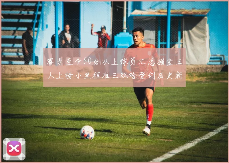 赛季至今50分以上球员汇总掘金三人上榜小里程准三双哈登创历史新高