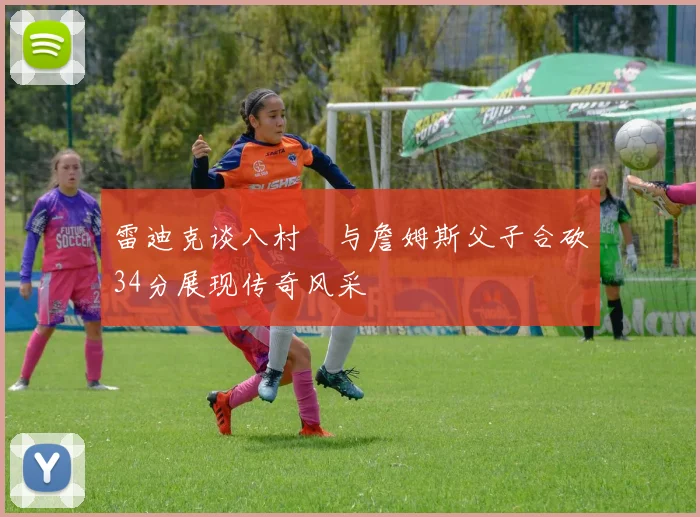 雷迪克谈八村塁与詹姆斯父子合砍34分展现传奇风采