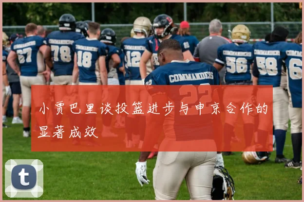小贾巴里谈投篮进步与申京合作的显著成效