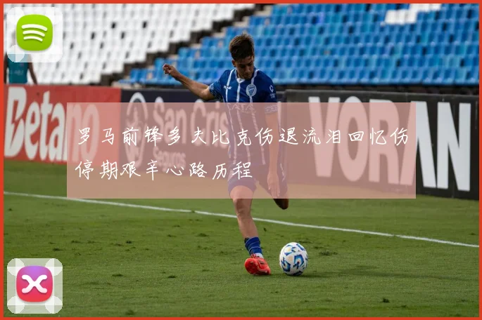 罗马前锋多夫比克伤退流泪回忆伤停期艰辛心路历程