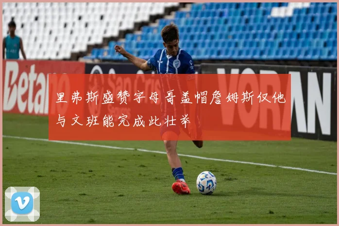 里弗斯盛赞字母哥盖帽詹姆斯仅他与文班能完成此壮举