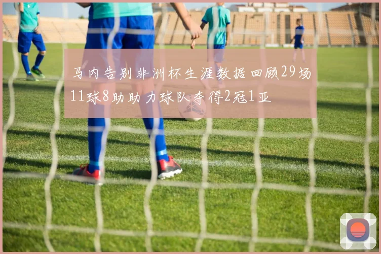 马内告别非洲杯生涯数据回顾29场11球8助助力球队夺得2冠1亚