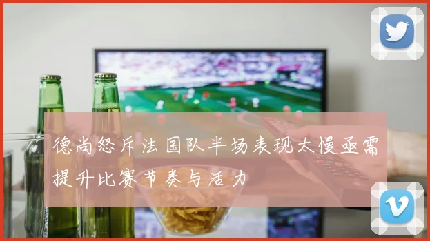 德尚怒斥法国队半场表现太慢亟需提升比赛节奏与活力
