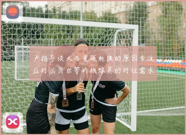 卢指导谈大洛重返轮换的原因专注应对戈贝尔等内线球员的对位需求调整