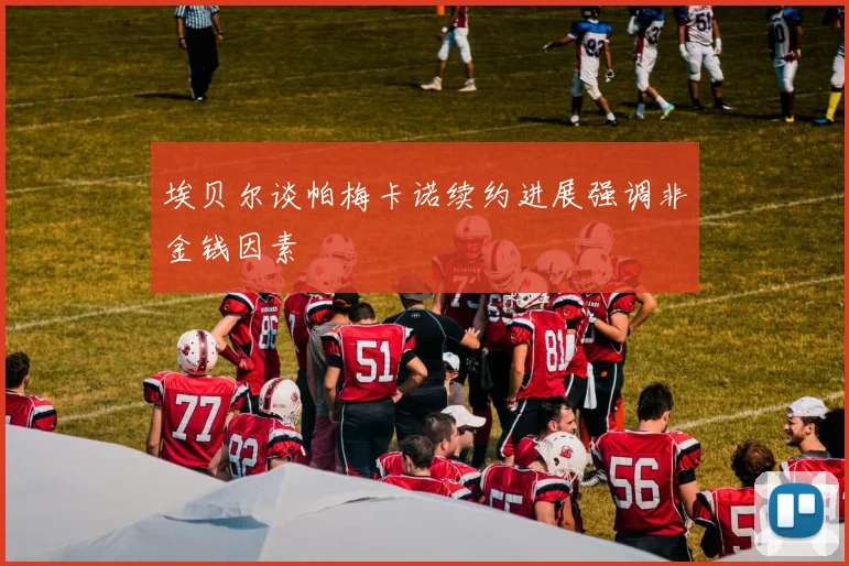 埃贝尔谈帕梅卡诺续约进展强调非金钱因素