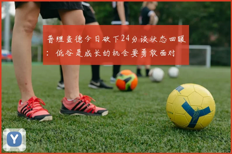 普理查德今日砍下24分谈状态回暖：低谷是成长的机会要勇敢面对
