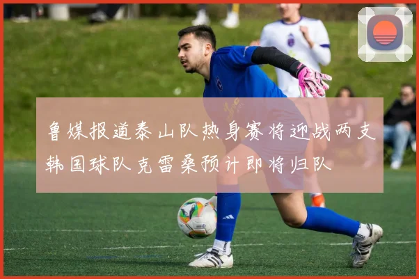 鲁媒报道泰山队热身赛将迎战两支韩国球队克雷桑预计即将归队