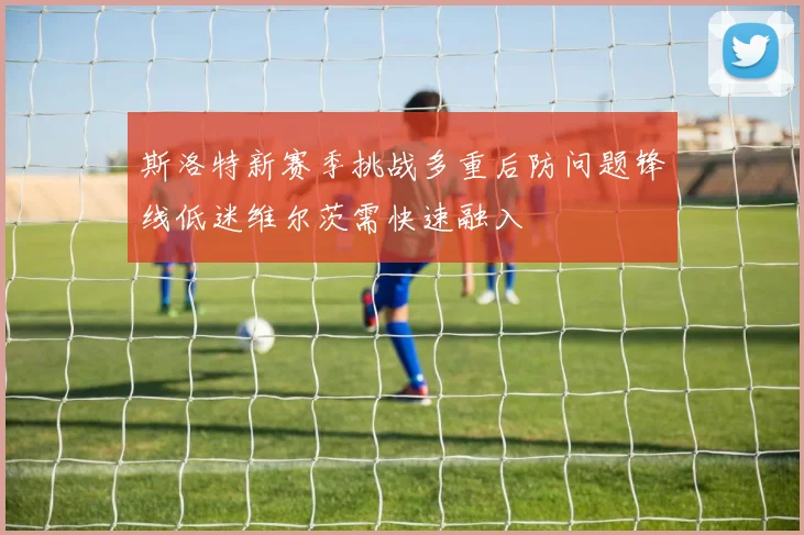 斯洛特新赛季挑战多重后防问题锋线低迷维尔茨需快速融入
